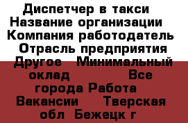 Диспетчер в такси › Название организации ­ Компания-работодатель › Отрасль предприятия ­ Другое › Минимальный оклад ­ 30 000 - Все города Работа » Вакансии   . Тверская обл.,Бежецк г.